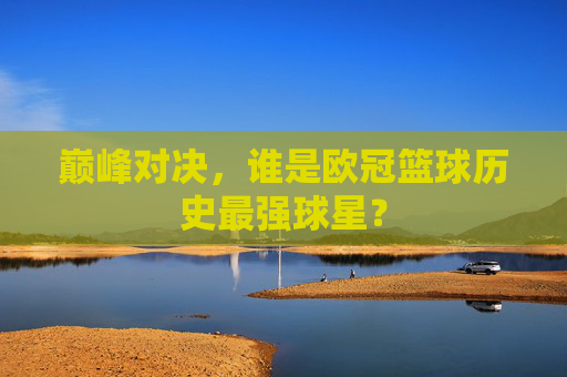 巅峰对决，谁是欧冠篮球历史最强球星？