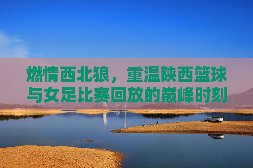 燃情西北狼，重温陕西篮球与女足比赛回放的巅峰时刻