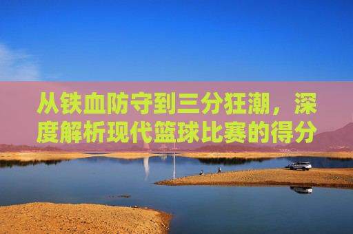 从铁血防守到三分狂潮，深度解析现代篮球比赛的得分趋势