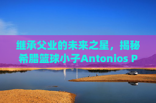 继承父业的未来之星，揭秘希腊篮球小子Antonios Pappas