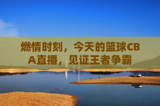 燃情时刻，今天的篮球CBA直播，见证王者争霸