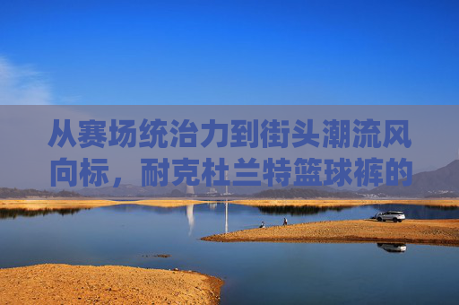 从赛场统治力到街头潮流风向标，耐克杜兰特篮球裤的完美演绎