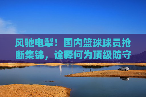 风驰电掣！国内篮球球员抢断集锦，诠释何为顶级防守
