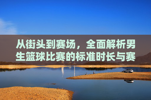 从街头到赛场，全面解析男生篮球比赛的标准时长与赛制