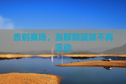 告别赛场，当那颗篮球不再滚动