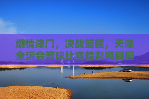 燃情津门，决战篮筐，天津全运会篮球比赛精彩瞬间回顾