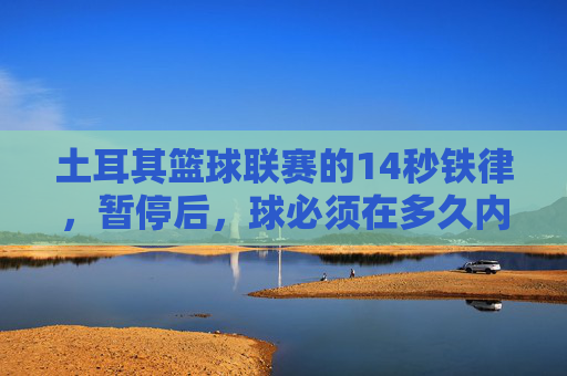 土耳其篮球联赛的14秒铁律，暂停后，球必须在多久内过半场？