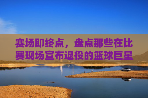 赛场即终点，盘点那些在比赛现场宣布退役的篮球巨星