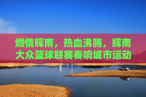 燃情辉南，热血沸腾，辉南大众篮球联赛奏响城市运动最强音