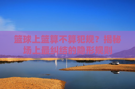 篮球上篮算不算犯规？揭秘场上最纠结的隐形规则