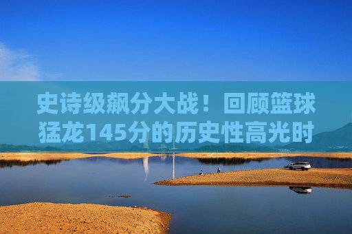 史诗级飙分大战！回顾篮球猛龙145分的历史性高光时刻