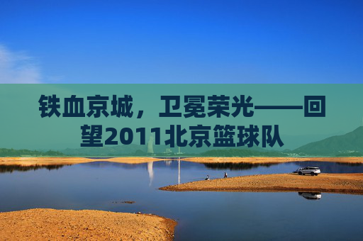 铁血京城，卫冕荣光——回望2011北京篮球队