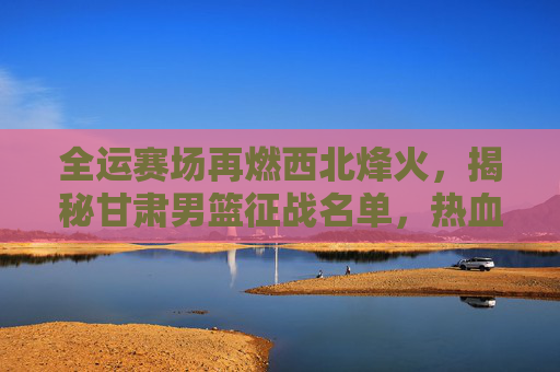 全运赛场再燃西北烽火，揭秘甘肃男篮征战名单，热血铸就陇原荣光