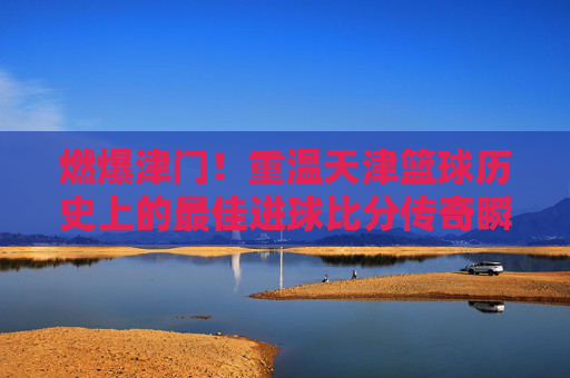 燃爆津门！重温天津篮球历史上的最佳进球比分传奇瞬间