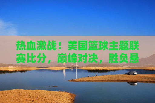热血激战！美国篮球主题联赛比分，巅峰对决，胜负悬念迭起