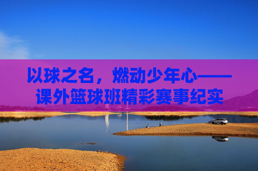 以球之名，燃动少年心——课外篮球班精彩赛事纪实