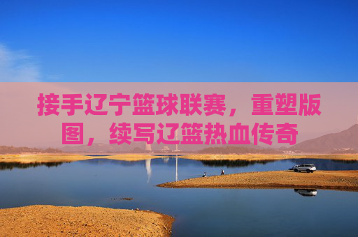 接手辽宁篮球联赛，重塑版图，续写辽篮热血传奇