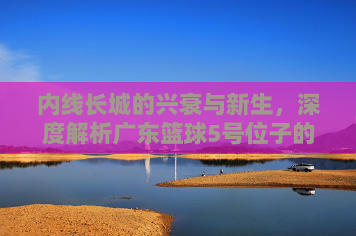 内线长城的兴衰与新生，深度解析广东篮球5号位子的变迁