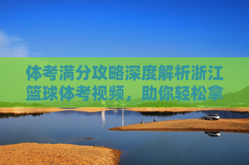 体考满分攻略深度解析浙江篮球体考视频，助你轻松拿高分