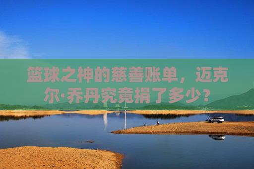 篮球之神的慈善账单，迈克尔·乔丹究竟捐了多少？