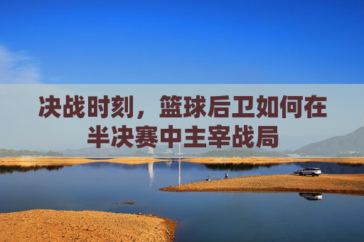 决战时刻，篮球后卫如何在半决赛中主宰战局