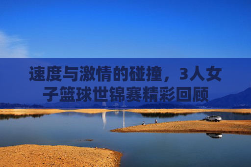 速度与激情的碰撞，3人女子篮球世锦赛精彩回顾