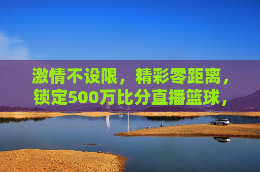 激情不设限，精彩零距离，锁定500万比分直播篮球，引爆你的观赛狂热