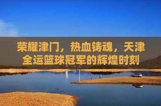 荣耀津门，热血铸魂，天津全运篮球冠军的辉煌时刻