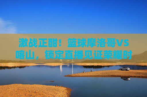 激战正酣！篮球摩洛哥VS喀山，锁定直播见证荣耀时刻