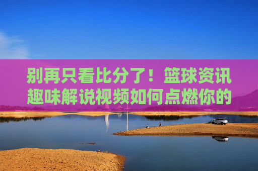 别再只看比分了！篮球资讯趣味解说视频如何点燃你的激情