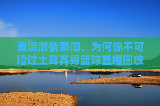 重温激情瞬间，为何你不可错过土耳其男篮球直播回放