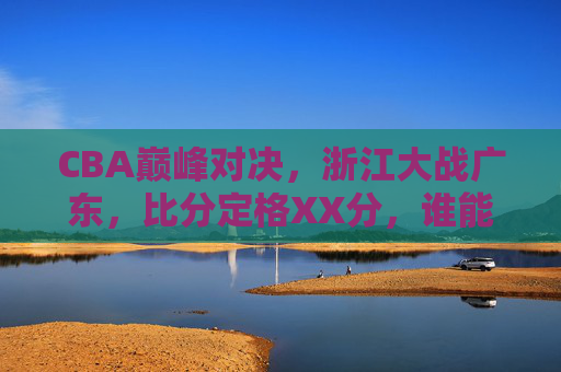 CBA巅峰对决，浙江大战广东，比分定格XX分，谁能笑傲赛场？