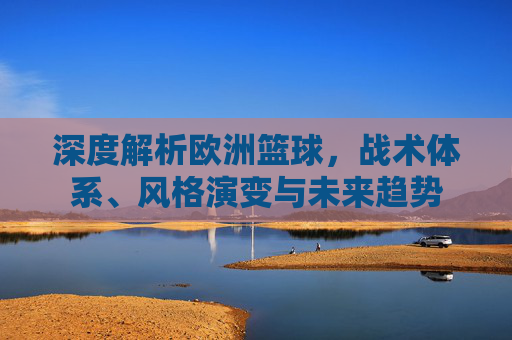 深度解析欧洲篮球，战术体系、风格演变与未来趋势