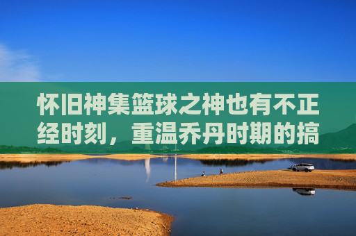 怀旧神集篮球之神也有不正经时刻，重温乔丹时期的搞笑篮球视频，笑出腹肌！