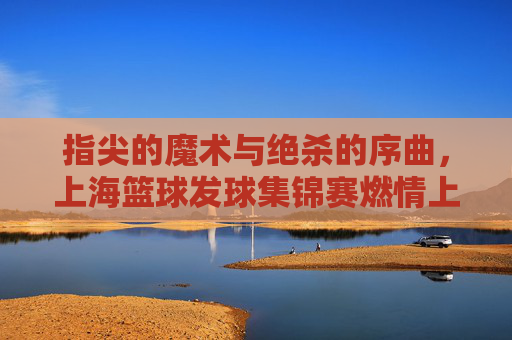 指尖的魔术与绝杀的序曲，上海篮球发球集锦赛燃情上演