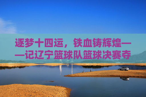 逐梦十四运，铁血铸辉煌——记辽宁篮球队篮球决赛夺冠之路