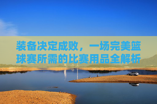 装备决定成败，一场完美篮球赛所需的比赛用品全解析