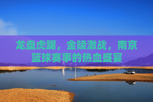 龙盘虎踞，金陵激战，南京篮球赛事的热血盛宴