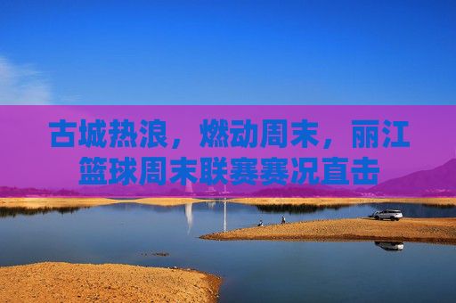 古城热浪，燃动周末，丽江篮球周末联赛赛况直击