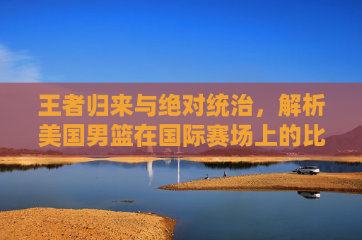 王者归来与绝对统治，解析美国男篮在国际赛场上的比分传奇