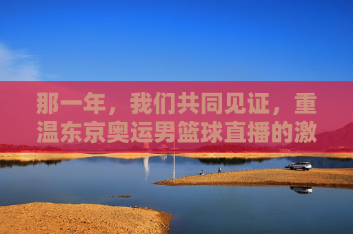 那一年，我们共同见证，重温东京奥运男篮球直播的激情与荣耀