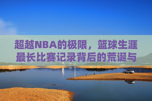 超越NBA的极限，篮球生涯最长比赛记录背后的荒诞与传奇