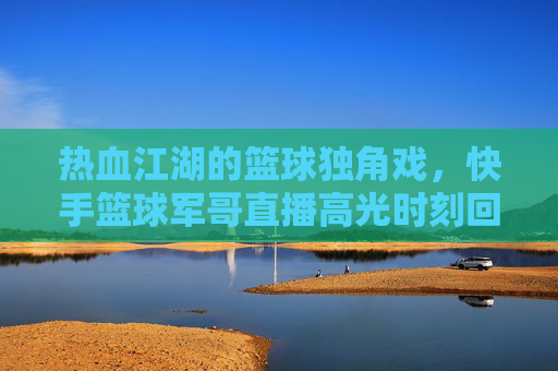 热血江湖的篮球独角戏，快手篮球军哥直播高光时刻回顾