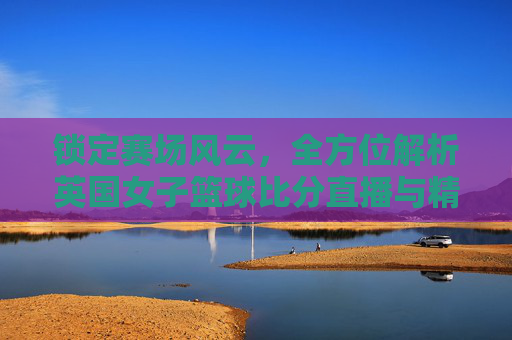 锁定赛场风云，全方位解析英国女子篮球比分直播与精彩看点