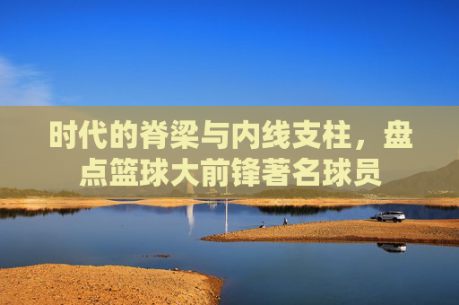 时代的脊梁与内线支柱，盘点篮球大前锋著名球员
