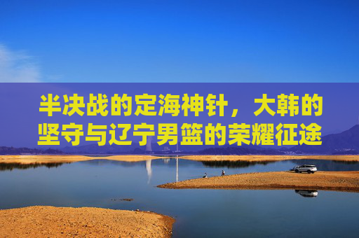 半决战的定海神针，大韩的坚守与辽宁男篮的荣耀征途