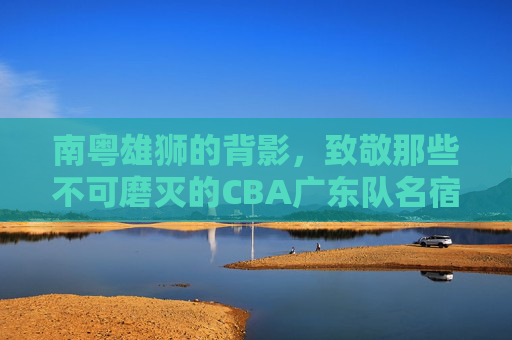 南粤雄狮的背影，致敬那些不可磨灭的CBA广东队名宿