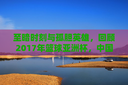 至暗时刻与孤胆英雄，回顾2017年篮球亚洲杯，中国男篮的痛与思