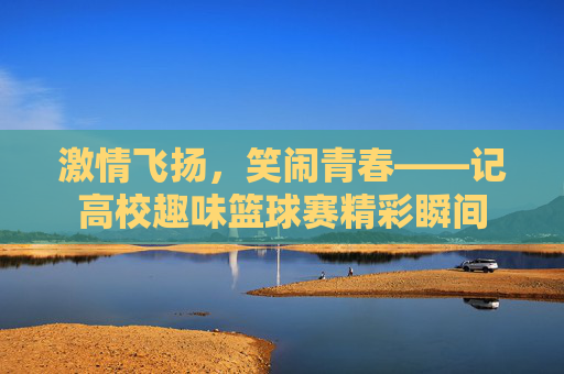 激情飞扬，笑闹青春——记高校趣味篮球赛精彩瞬间