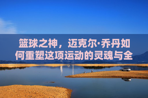 篮球之神，迈克尔·乔丹如何重塑这项运动的灵魂与全球版图